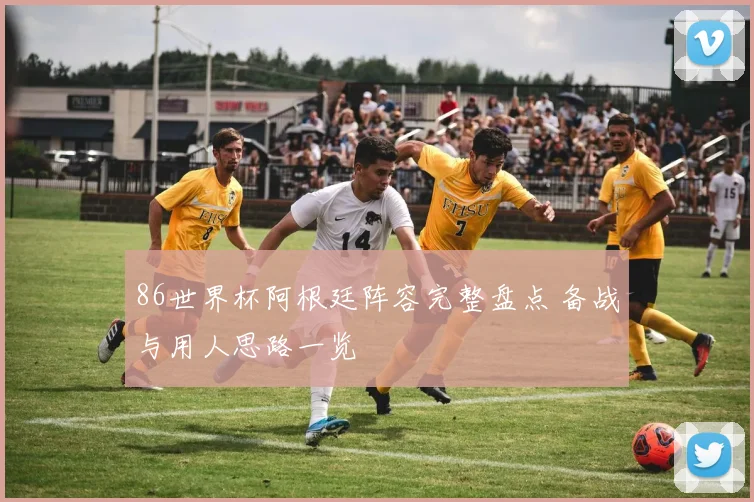 86世界杯阿根廷阵容完整盘点 备战与用人思路一览