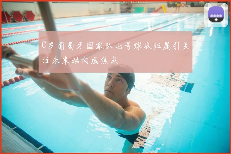 C罗葡萄牙国家队七号球衣归属引关注未来动向成焦点
