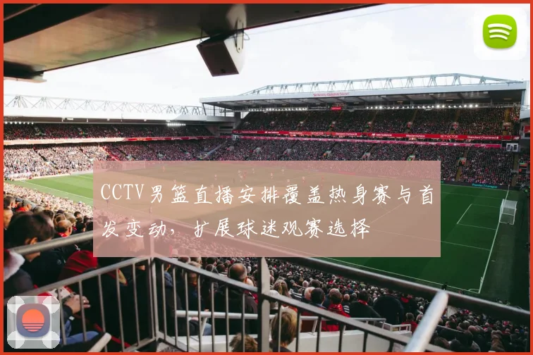 CCTV男篮直播安排覆盖热身赛与首发变动，扩展球迷观赛选择