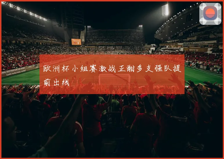 欧洲杯小组赛激战正酣多支强队提前出线