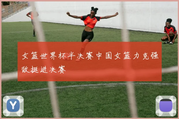 女篮世界杯半决赛中国女篮力克强敌挺进决赛