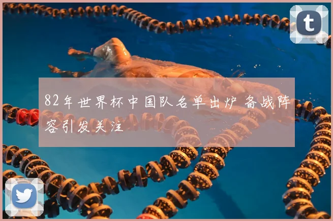 82年世界杯中国队名单出炉 备战阵容引发关注