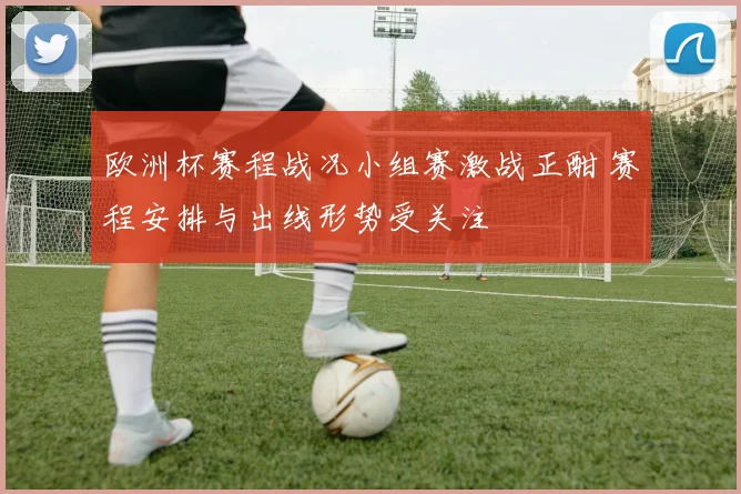 欧洲杯赛程战况小组赛激战正酣 赛程安排与出线形势受关注