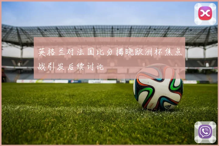 英格兰对法国比分揭晓欧洲杯焦点战引发后续讨论