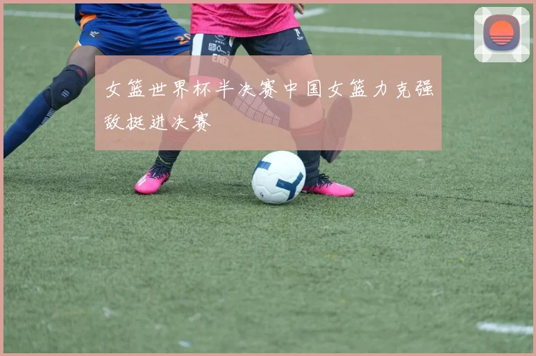 女篮世界杯半决赛中国女篮力克强敌挺进决赛