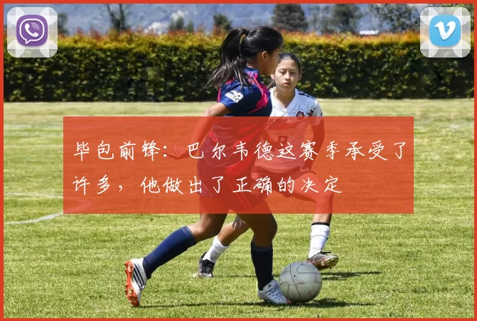 毕包前锋：巴尔韦德这赛季承受了许多，他做出了正确的决定