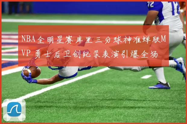 NBA全明星赛库里三分球神准蝉联MVP 勇士后卫创纪录表演引爆全场