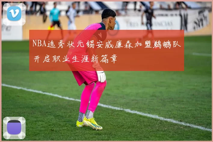 NBA选秀状元锡安威廉森加盟鹈鹕队开启职业生涯新篇章