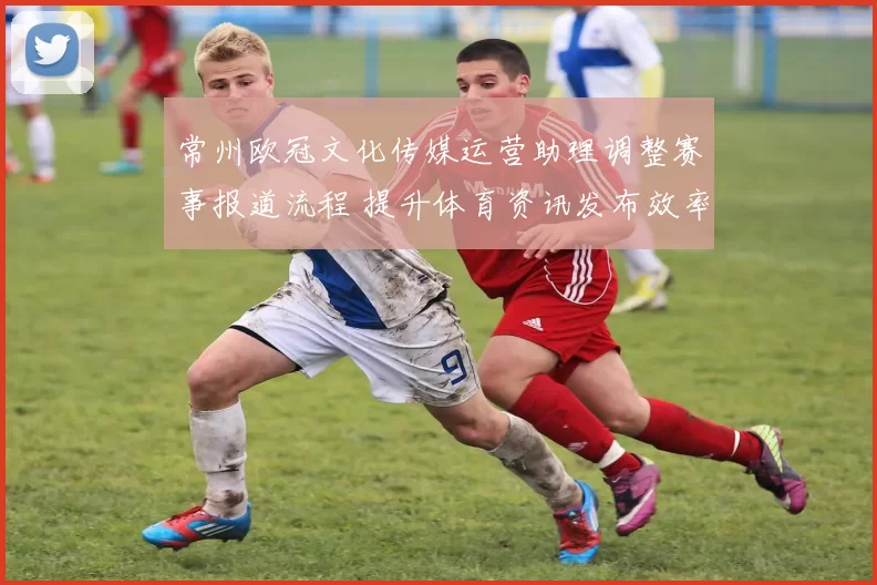 常州欧冠文化传媒运营助理调整赛事报道流程 提升体育资讯发布效率